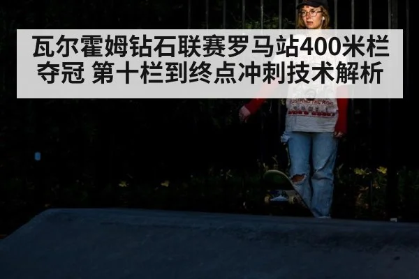 瓦尔霍姆钻石联赛罗马站400米栏夺冠 第十栏到终点冲刺技术解析